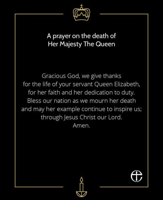 A prayer on the death of Her Majesty The Queen. Gracious God, we give thanks for the life of yuour servant Queen Elizabeth, for her faith and her dedication to duty. Bless our nations as we mourn her death and may her example continue to inspire use; through Jesus Christ our Lord. Amen.
